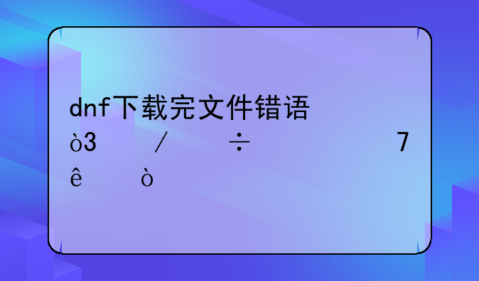 dnf下载完文件错误，下好几遍了？