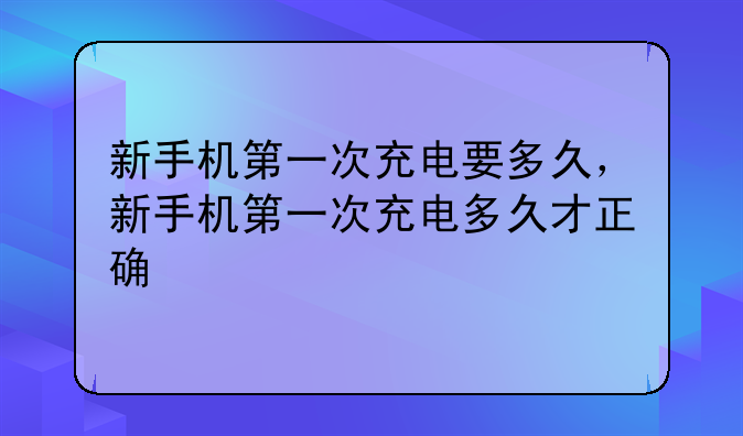 新手机第一次充电要多久，新手机第一次充电多久才正确