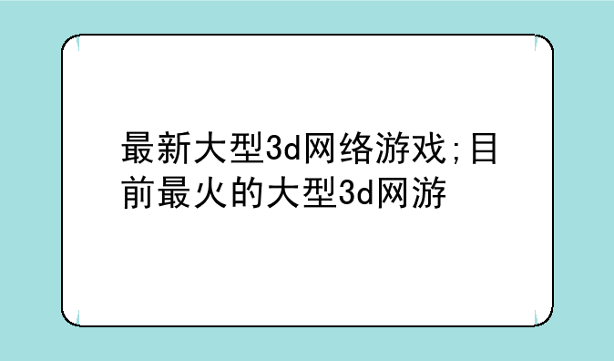 最新大型3d网络游戏;目前最火的大型3d网游