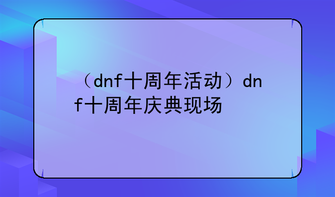（dnf十周年活动）dnf十周年庆典现场