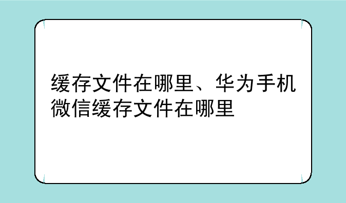缓存文件在哪里、华为手机微信缓存文件在哪里