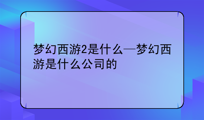 梦幻西游2是什么—梦幻西游是什么公司的