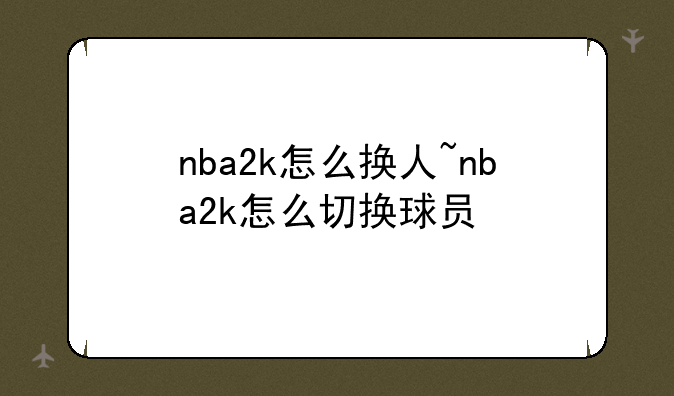 nba2k怎么换人~nba2k怎么切换球员